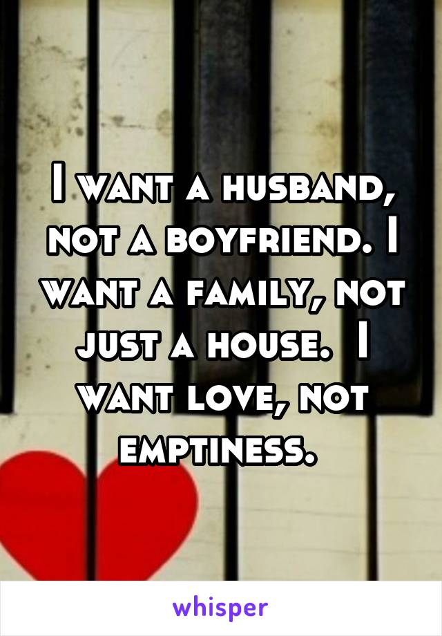 I want a husband, not a boyfriend. I want a family, not just a house.  I want love, not emptiness. 