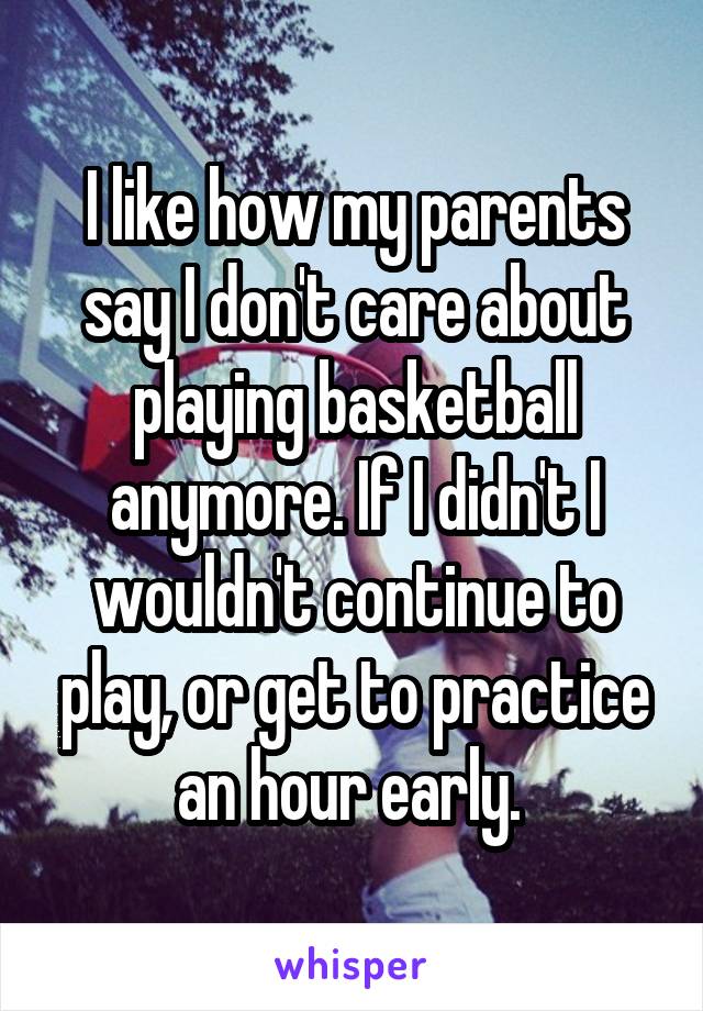 I like how my parents say I don't care about playing basketball anymore. If I didn't I wouldn't continue to play, or get to practice an hour early. 