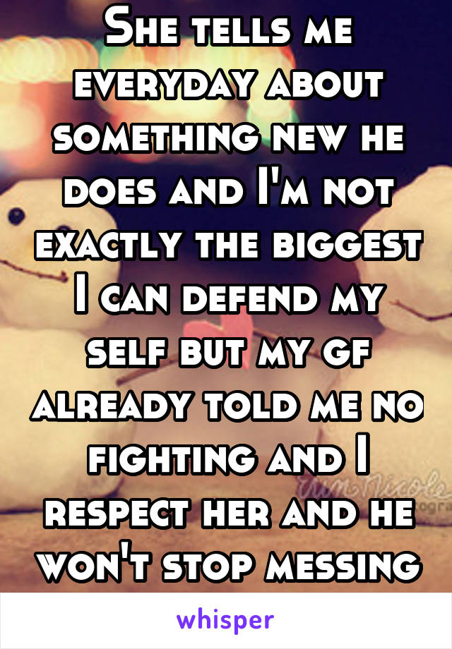 She tells me everyday about something new he does and I'm not exactly the biggest I can defend my self but my gf already told me no fighting and I respect her and he won't stop messing with her