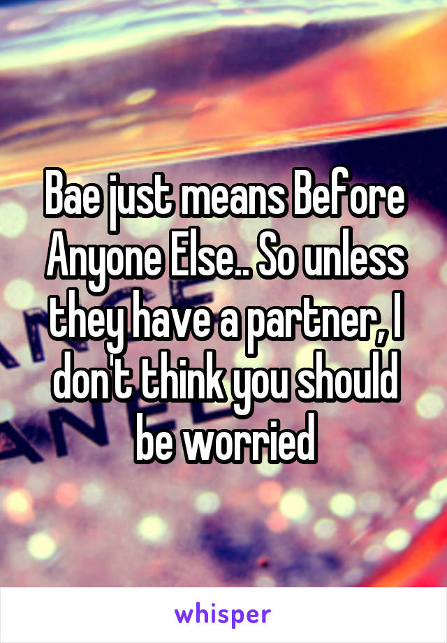 Bae just means Before Anyone Else.. So unless they have a partner, I don't think you should be worried