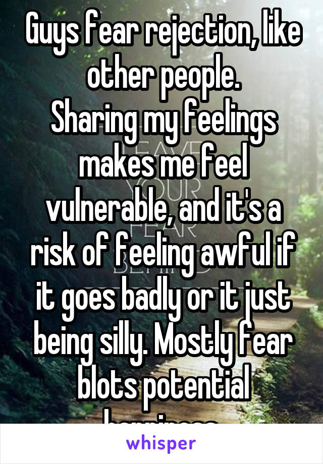 Guys fear rejection, like other people.
Sharing my feelings makes me feel vulnerable, and it's a risk of feeling awful if it goes badly or it just being silly. Mostly fear blots potential happiness.