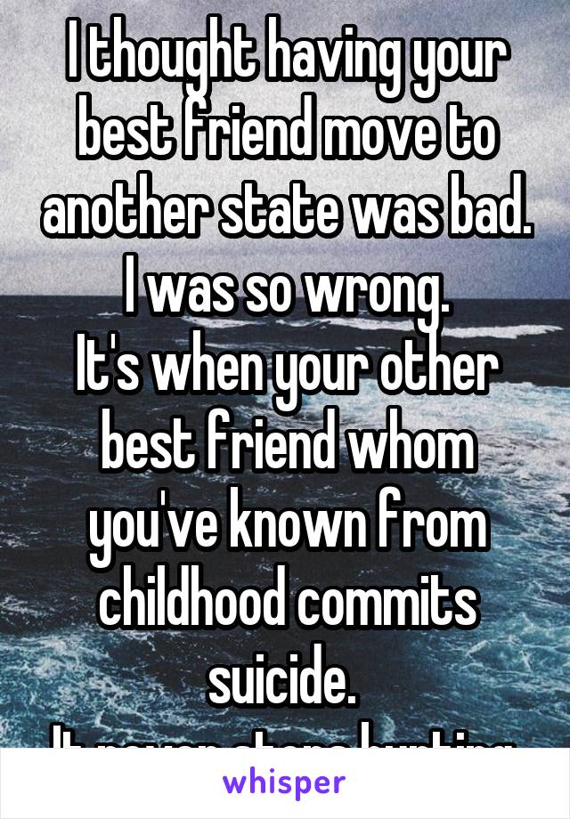 I thought having your best friend move to another state was bad.
I was so wrong.
It's when your other best friend whom you've known from childhood commits suicide. 
It never stops hurting.