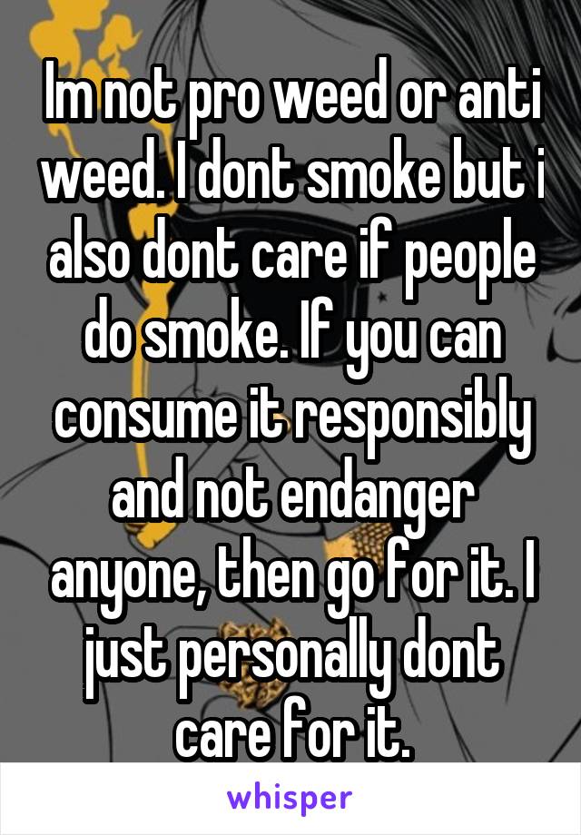 Im not pro weed or anti weed. I dont smoke but i also dont care if people do smoke. If you can consume it responsibly and not endanger anyone, then go for it. I just personally dont care for it.