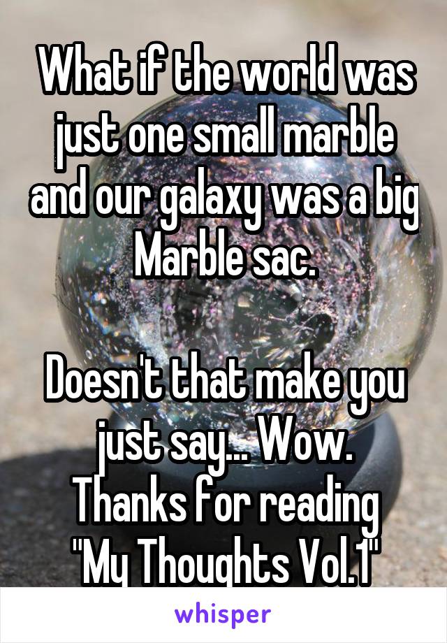 What if the world was just one small marble and our galaxy was a big
Marble sac.

Doesn't that make you just say... Wow.
Thanks for reading "My Thoughts Vol.1"