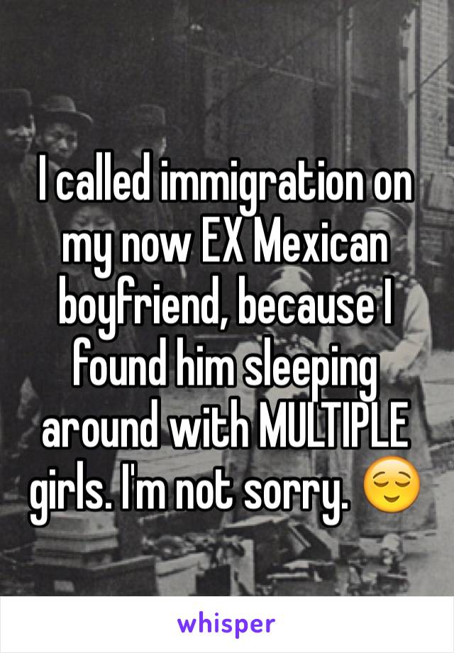 I called immigration on my now EX Mexican boyfriend, because I found him sleeping around with MULTIPLE girls. I'm not sorry. 😌