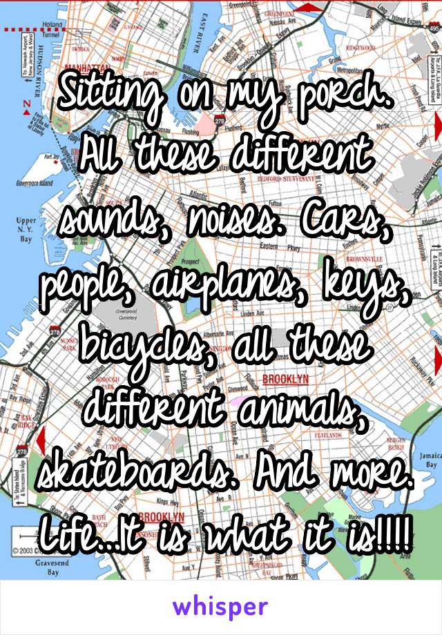 Sitting on my porch. All these different sounds, noises. Cars, people, airplanes, keys, bicycles, all these different animals, skateboards. And more. Life...It is what it is!!!!