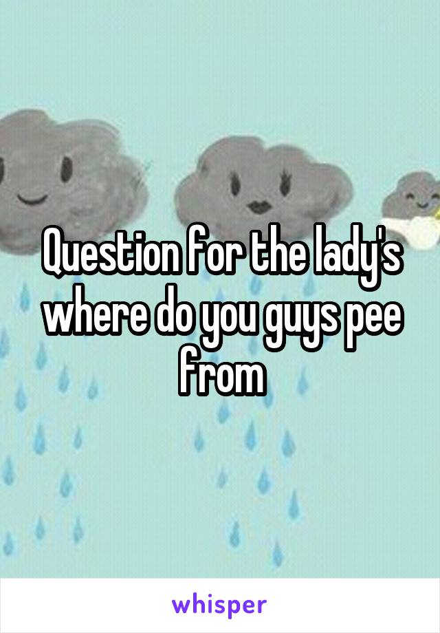 Question for the lady's where do you guys pee from