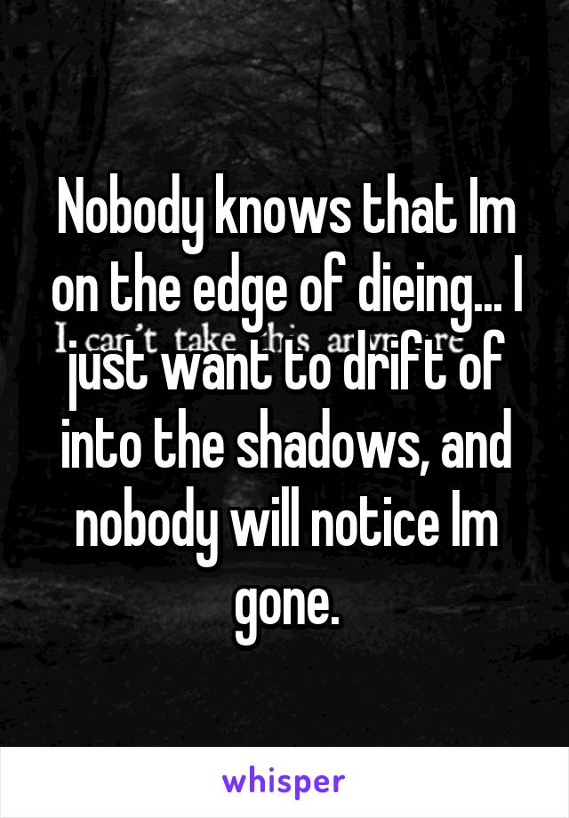 Nobody knows that Im on the edge of dieing... I just want to drift of into the shadows, and nobody will notice Im gone.