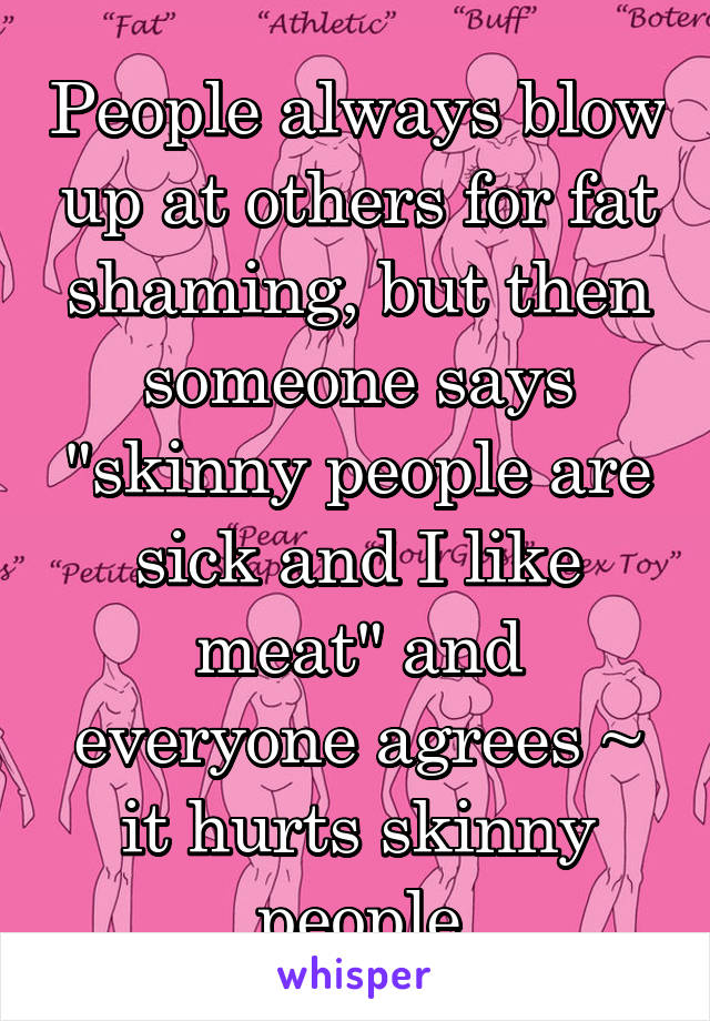 People always blow up at others for fat shaming, but then someone says "skinny people are sick and I like meat" and everyone agrees ~ it hurts skinny people