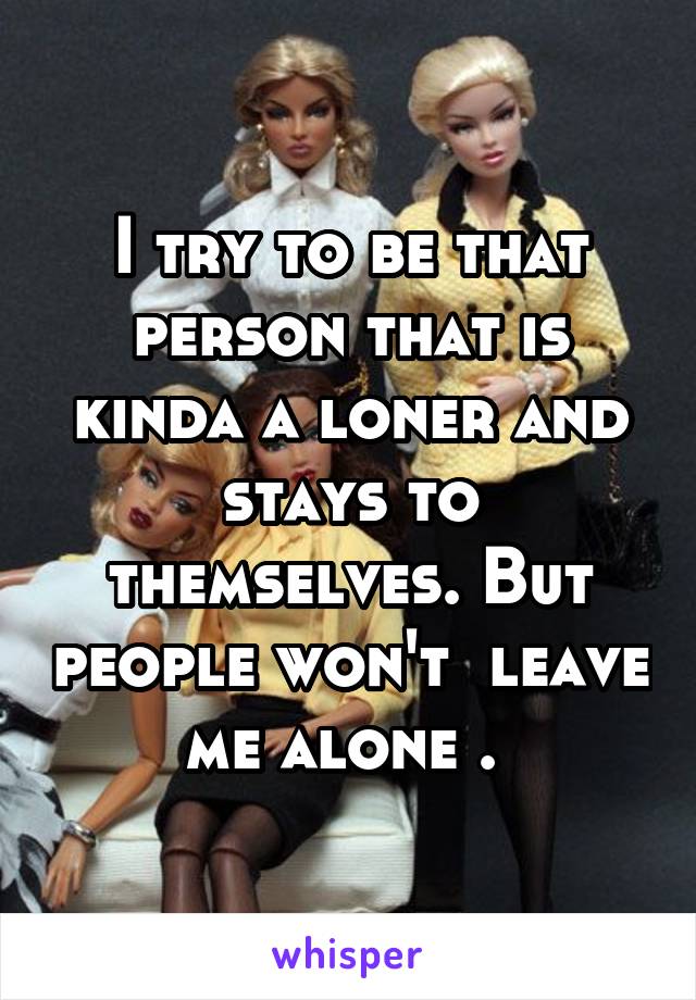 I try to be that person that is kinda a loner and stays to themselves. But people won't  leave me alone . 