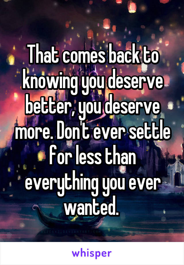 That comes back to knowing you deserve better, you deserve more. Don't ever settle for less than everything you ever wanted. 