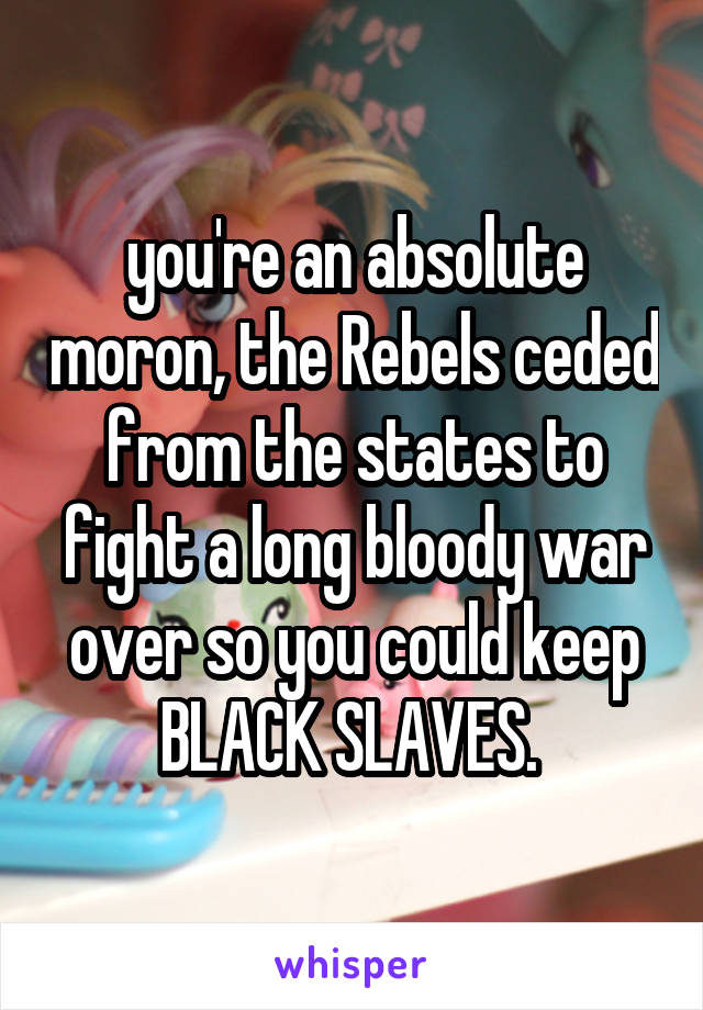 you're an absolute moron, the Rebels ceded from the states to fight a long bloody war over so you could keep BLACK SLAVES. 