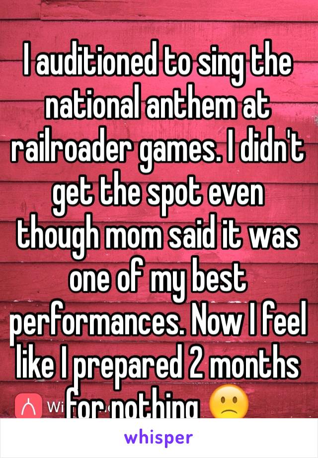 I auditioned to sing the national anthem at railroader games. I didn't get the spot even though mom said it was one of my best performances. Now I feel like I prepared 2 months for nothing 🙁