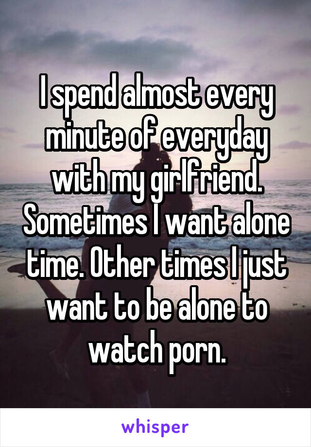 I spend almost every minute of everyday with my girlfriend. Sometimes I want alone time. Other times I just want to be alone to watch porn.