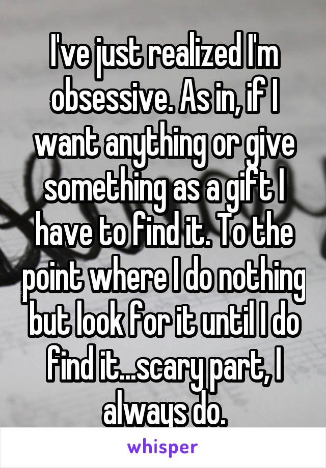 I've just realized I'm obsessive. As in, if I want anything or give something as a gift I have to find it. To the point where I do nothing but look for it until I do find it...scary part, I always do.