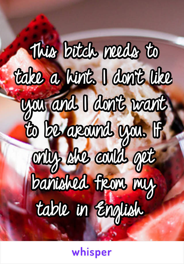 This bitch needs to take a hint. I don't like you and I don't want to be around you. If only she could get banished from my table in English 