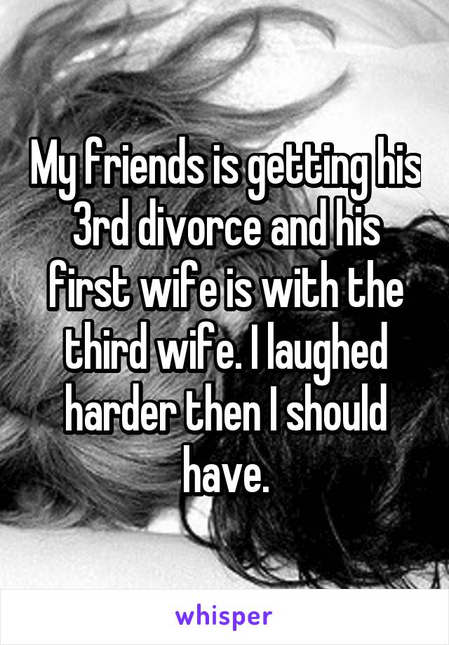 My friends is getting his 3rd divorce and his first wife is with the third wife. I laughed harder then I should have.