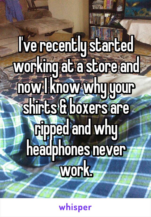 I've recently started working at a store and now I know why your shirts & boxers are ripped and why headphones never work.