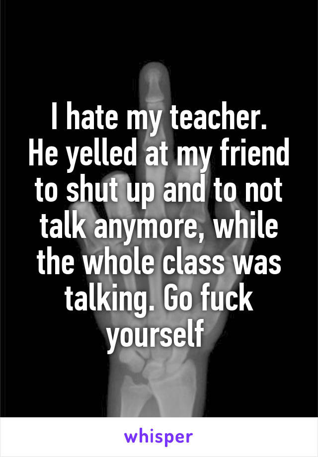 I hate my teacher.
He yelled at my friend to shut up and to not talk anymore, while the whole class was talking. Go fuck yourself 