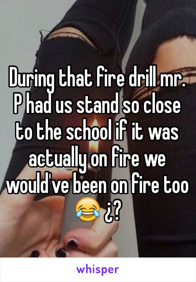 During that fire drill mr. P had us stand so close to the school if it was actually on fire we would've been on fire too 😂 ¿?