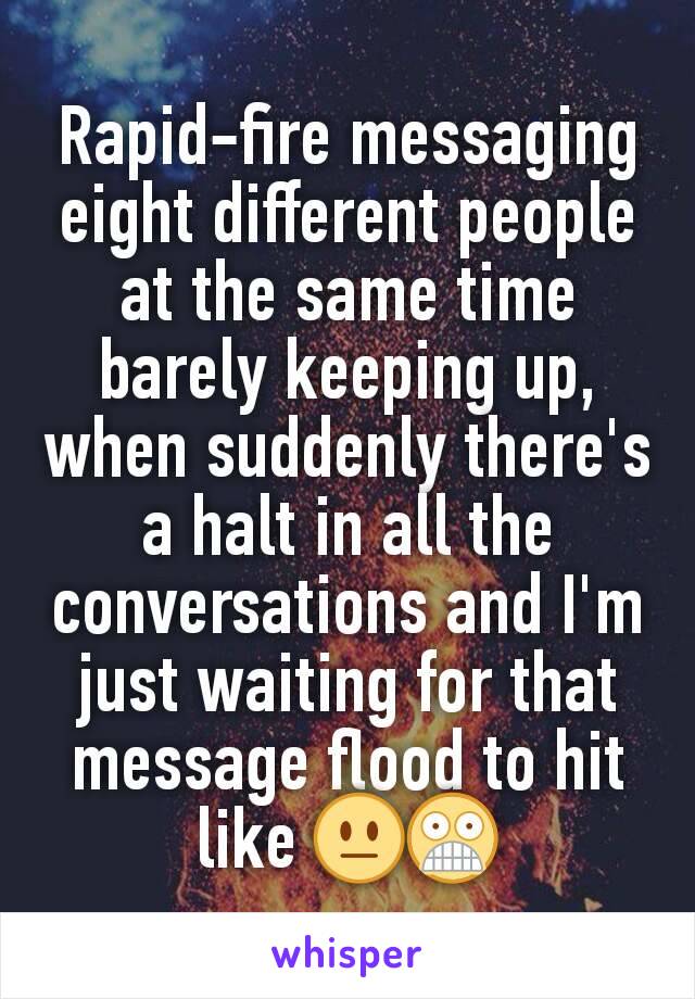 Rapid-fire messaging eight different people at the same time barely keeping up, when suddenly there's a halt in all the conversations and I'm just waiting for that message flood to hit like 😐😨