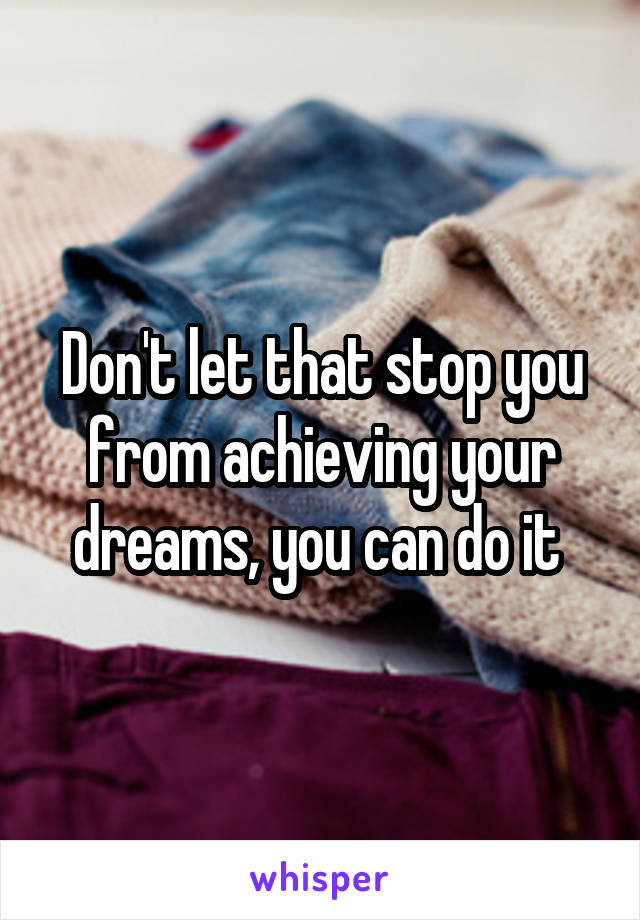 Don't let that stop you from achieving your dreams, you can do it 