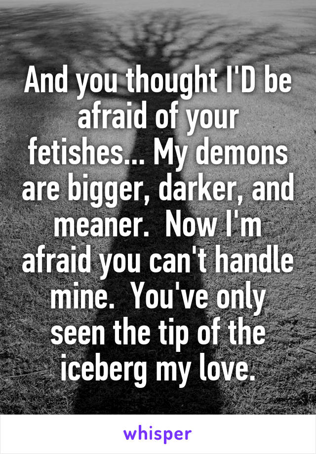 And you thought I'D be afraid of your fetishes... My demons are bigger, darker, and meaner.  Now I'm afraid you can't handle mine.  You've only seen the tip of the iceberg my love.