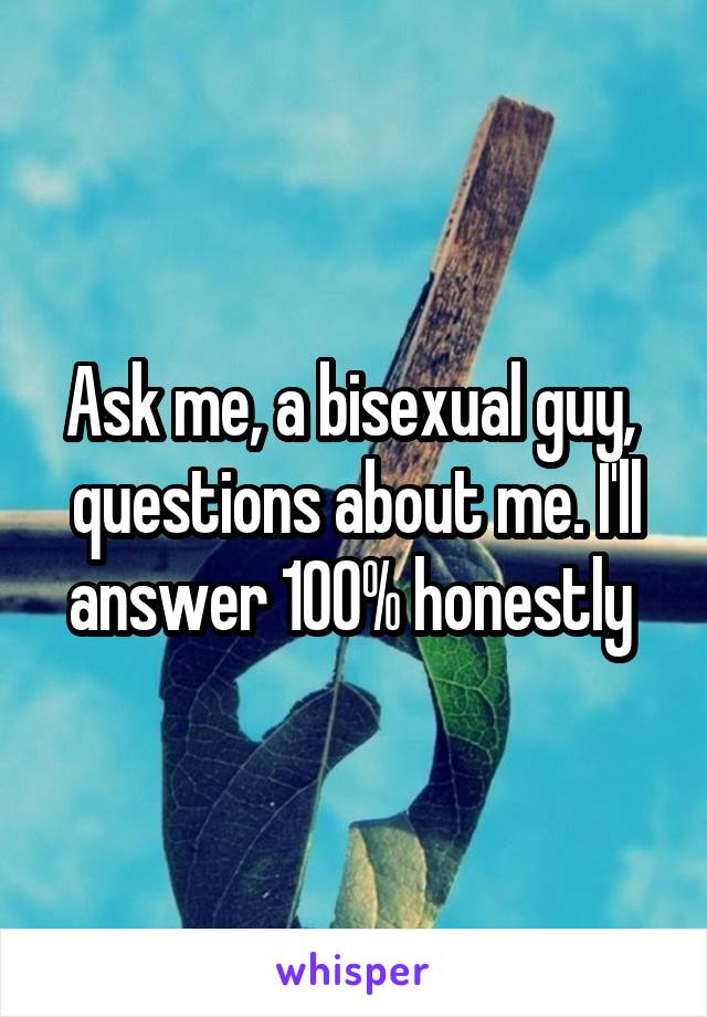 Ask me, a bisexual guy,  questions about me. I'll answer 100% honestly 