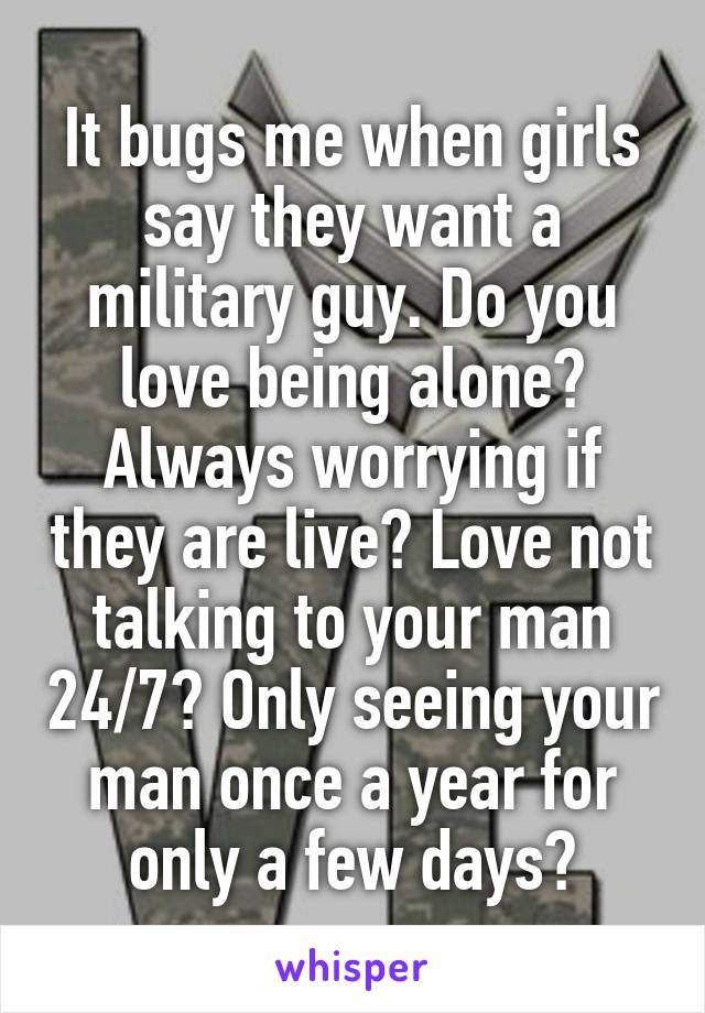 It bugs me when girls say they want a military guy. Do you love being alone? Always worrying if they are live? Love not talking to your man 24/7? Only seeing your man once a year for only a few days?