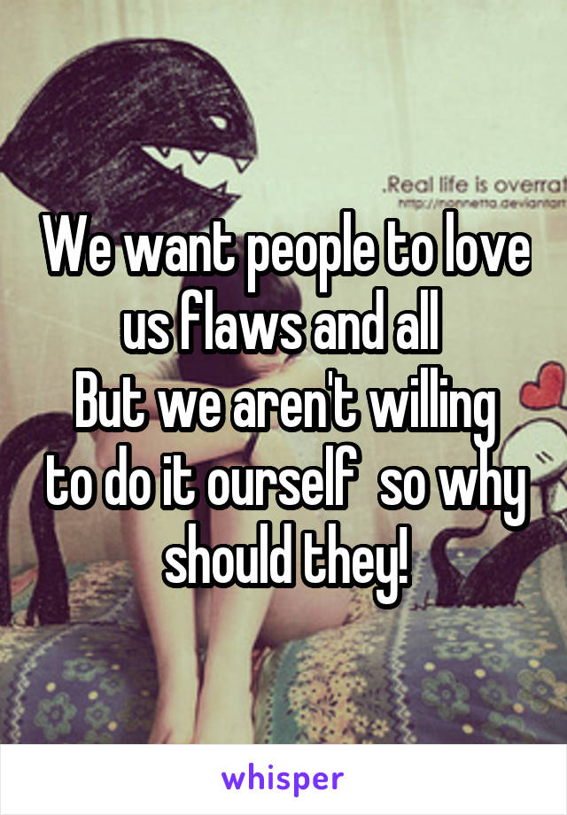 We want people to love us flaws and all 
But we aren't willing to do it ourself  so why should they!