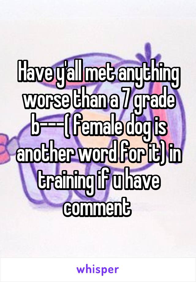 Have y'all met anything worse than a 7 grade b---( female dog is another word for it) in training if u have comment 