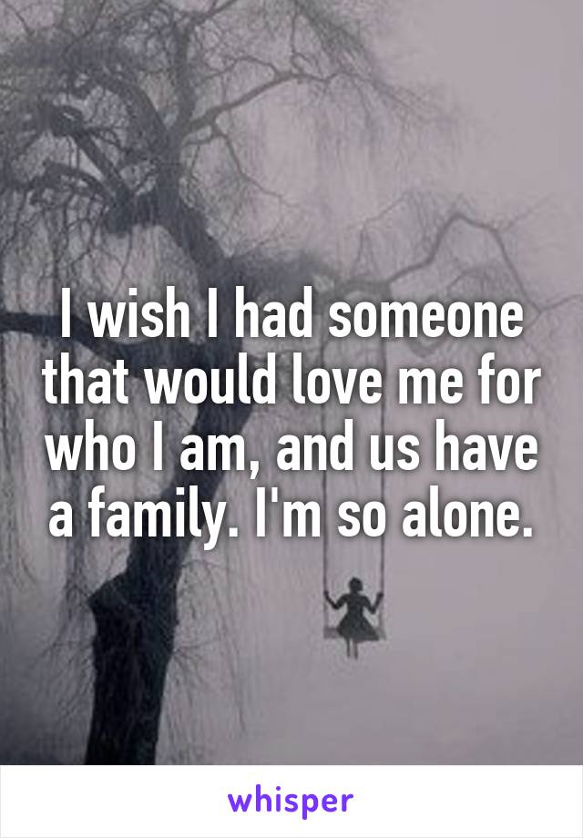 I wish I had someone that would love me for who I am, and us have a family. I'm so alone.