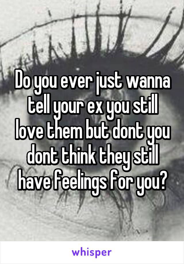 Do you ever just wanna tell your ex you still love them but dont you dont think they still have feelings for you?