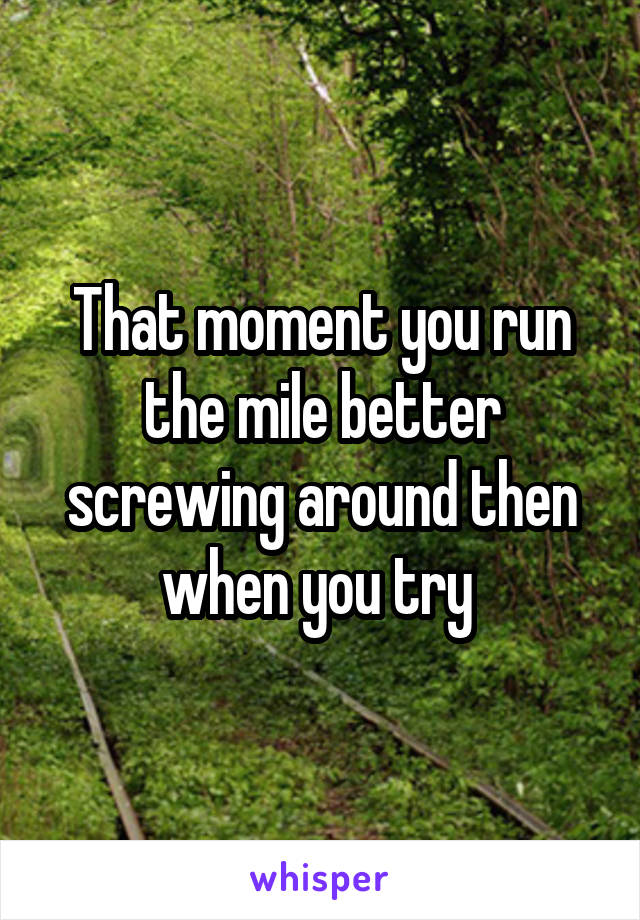 That moment you run the mile better screwing around then when you try 