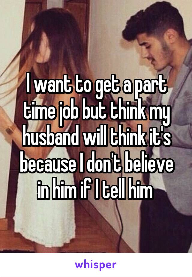 I want to get a part time job but think my husband will think it's because I don't believe in him if I tell him 