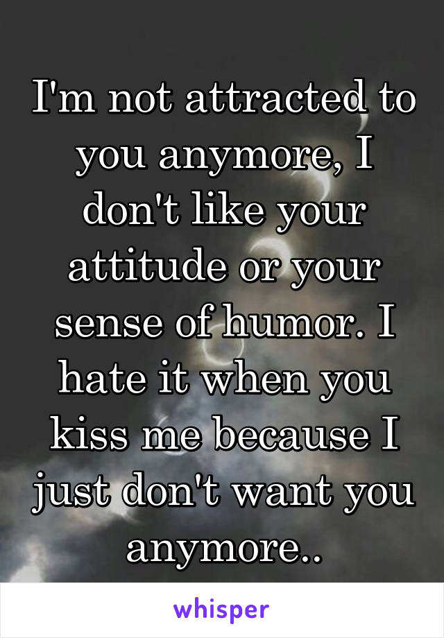 I'm not attracted to you anymore, I don't like your attitude or your sense of humor. I hate it when you kiss me because I just don't want you anymore..