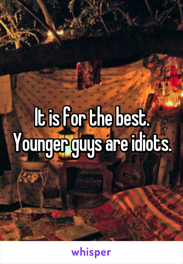 It is for the best. Younger guys are idiots.