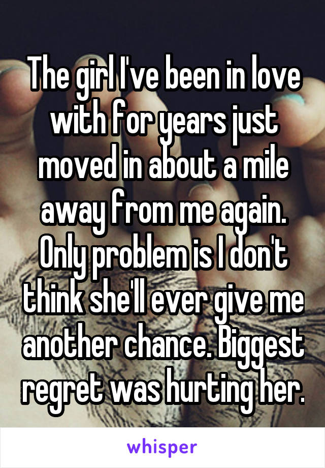 The girl I've been in love with for years just moved in about a mile away from me again. Only problem is I don't think she'll ever give me another chance. Biggest regret was hurting her.