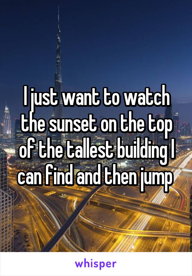 I just want to watch the sunset on the top of the tallest building I can find and then jump 