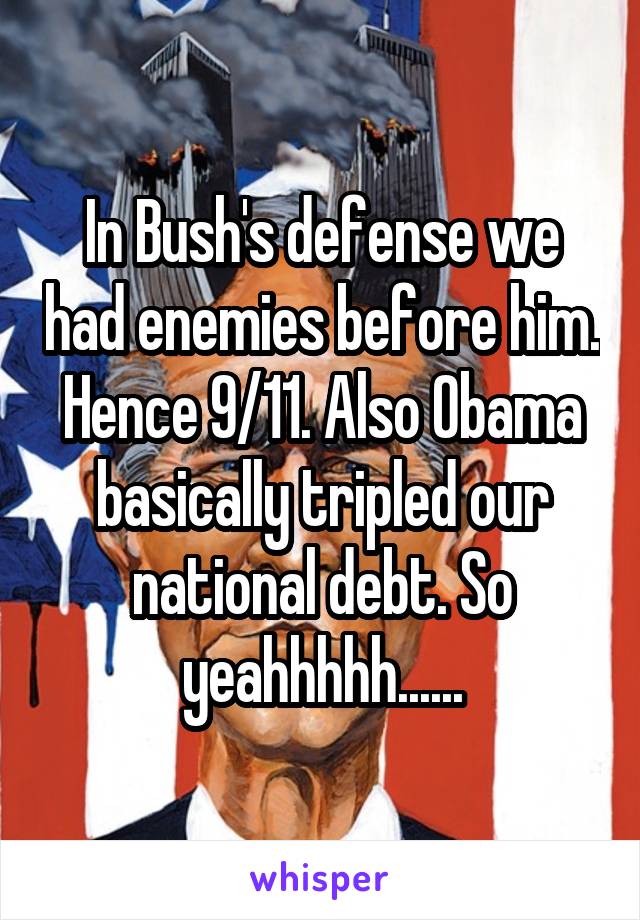 In Bush's defense we had enemies before him. Hence 9/11. Also Obama basically tripled our national debt. So yeahhhhh......