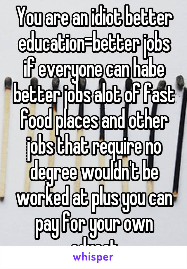 You are an idiot better education=better jobs if everyone can habe better jobs alot of fast food places and other jobs that require no degree wouldn't be worked at plus you can pay for your own educat