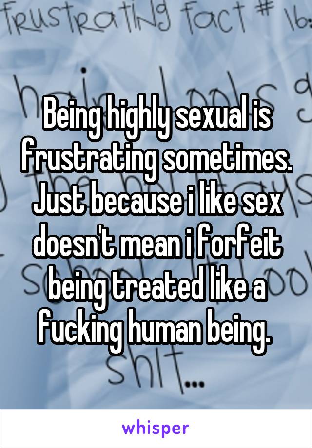 Being highly sexual is frustrating sometimes. Just because i like sex doesn't mean i forfeit being treated like a fucking human being. 