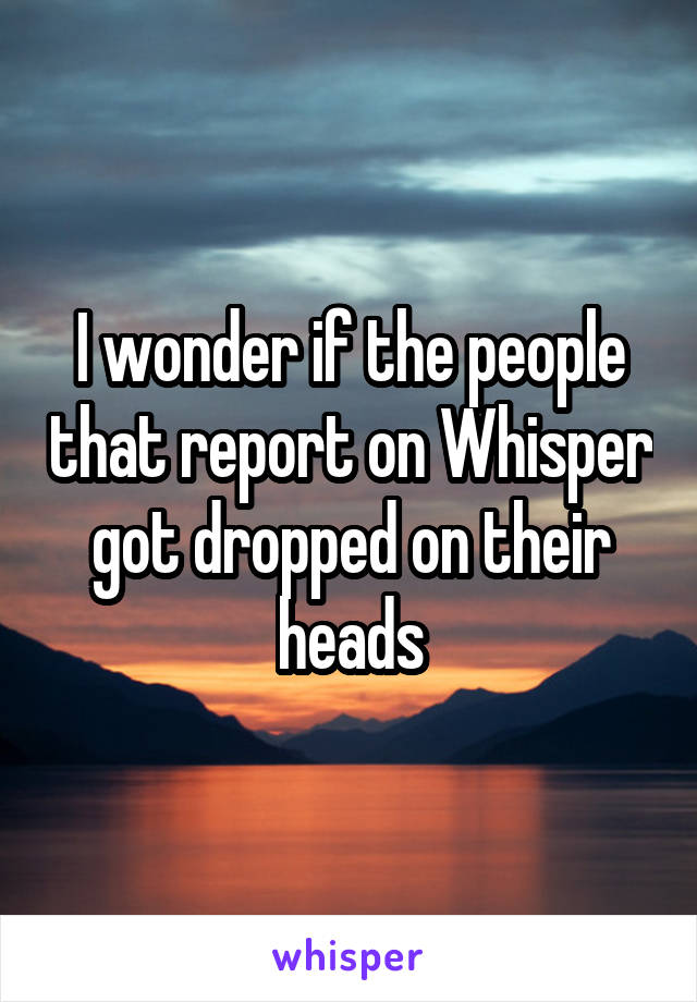 I wonder if the people that report on Whisper got dropped on their heads