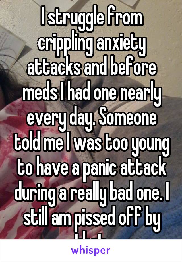 I struggle from crippling anxiety attacks and before meds I had one nearly every day. Someone told me I was too young to have a panic attack during a really bad one. I still am pissed off by that.