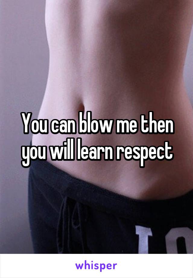 You can blow me then you will learn respect