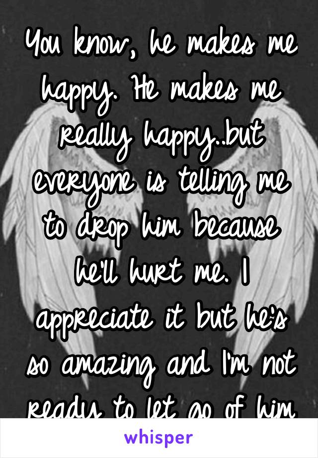 You know, he makes me happy. He makes me really happy..but everyone is telling me to drop him because he'll hurt me. I appreciate it but he's so amazing and I'm not ready to let go of him