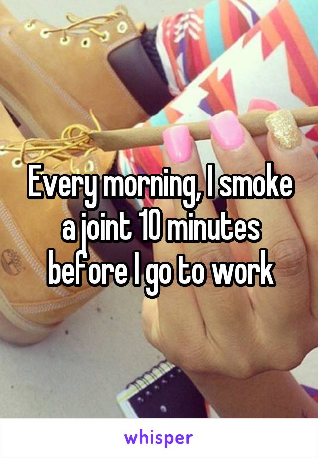 Every morning, I smoke a joint 10 minutes before I go to work