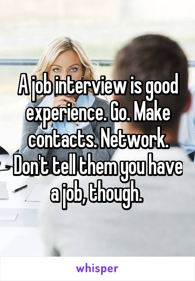 A job interview is good experience. Go. Make contacts. Network. Don't tell them you have a job, though. 