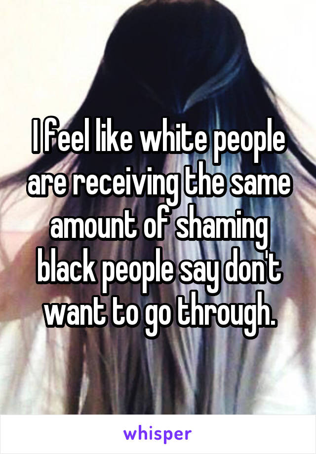 I feel like white people are receiving the same amount of shaming black people say don't want to go through.