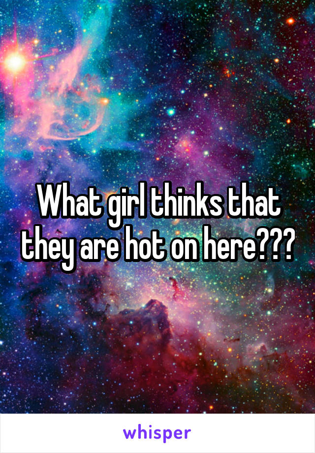 What girl thinks that they are hot on here???